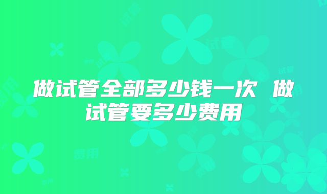 做试管全部多少钱一次 做试管要多少费用