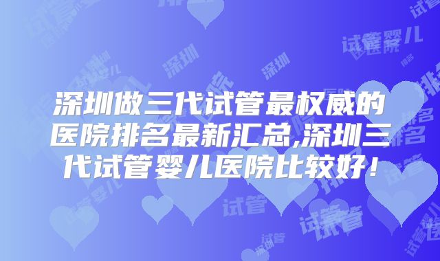 深圳做三代试管最权威的医院排名最新汇总,深圳三代试管婴儿医院比较好！