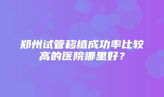 郑州试管移植成功率比较高的医院哪里好?