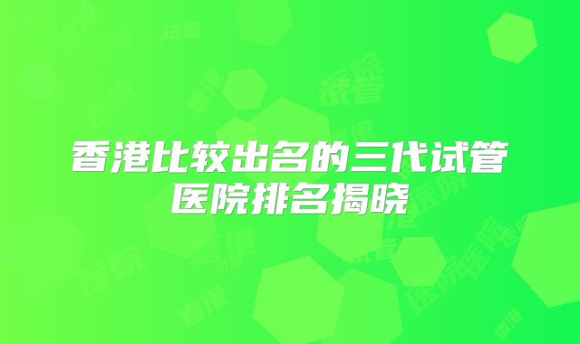 香港比较出名的三代试管医院排名揭晓