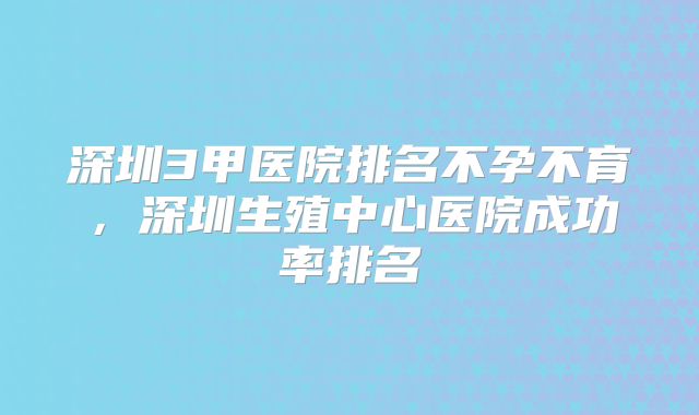 深圳3甲医院排名不孕不育，深圳生殖中心医院成功率排名