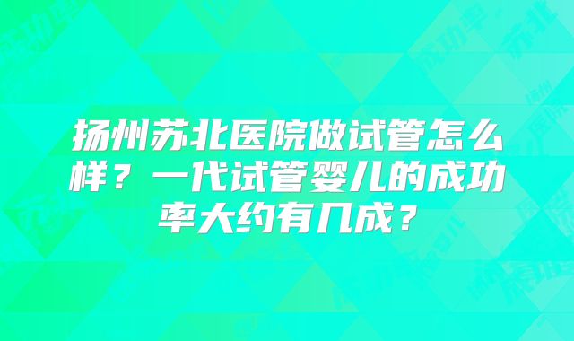 扬州苏北医院做试管怎么样？一代试管婴儿的成功率大约有几成？