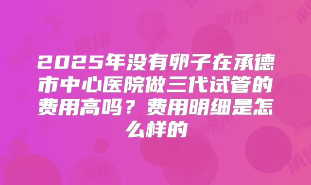 2025年没有卵子在承德市中心医院做三代试管的费用高吗？费用明细是怎么样的