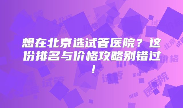 想在北京选试管医院？这份排名与价格攻略别错过！