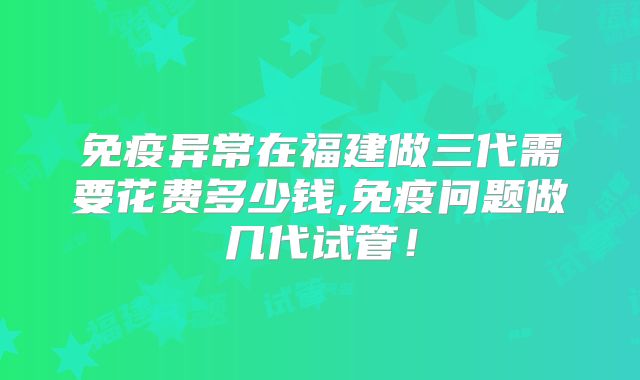 免疫异常在福建做三代需要花费多少钱,免疫问题做几代试管!