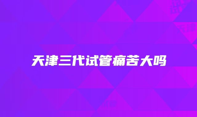 天津三代试管痛苦大吗