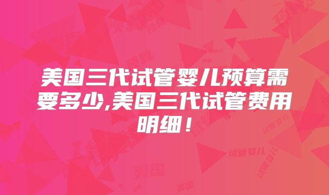 美国三代试管婴儿预算需要多少,美国三代试管费用明细！