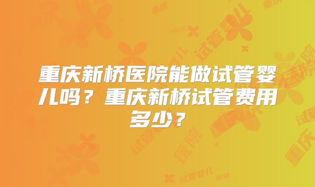 重庆新桥医院能做试管婴儿吗?重庆新桥试管费用多少?