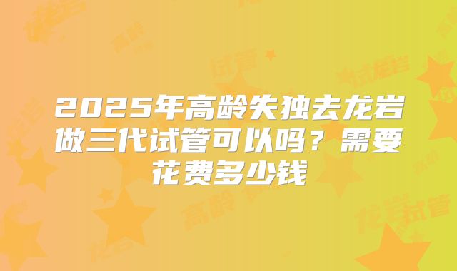 2025年高龄失独去龙岩做三代试管可以吗？需要花费多少钱