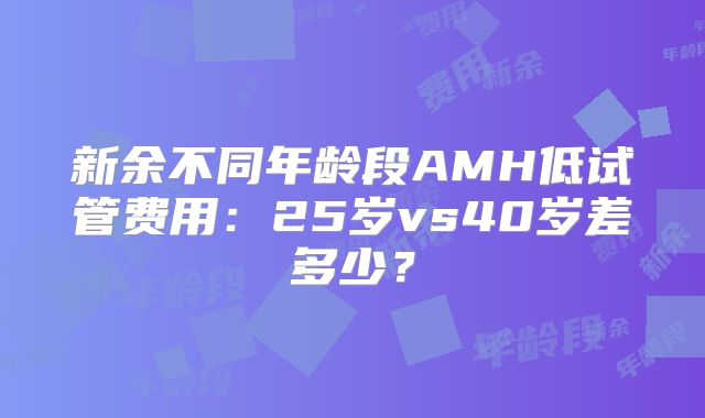新余不同年龄段AMH低试管费用：25岁vs40岁差多少？