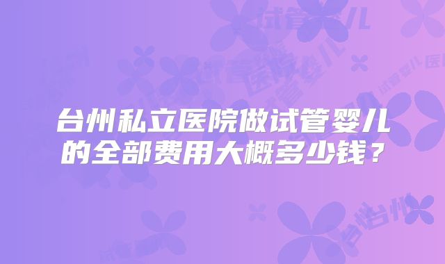 台州私立医院做试管婴儿的全部费用大概多少钱？