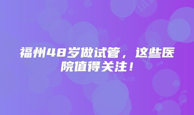 福州48岁做试管，这些医院值得关注！