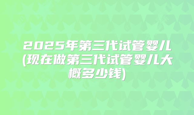 2025年第三代试管婴儿(现在做第三代试管婴儿大概多少钱)