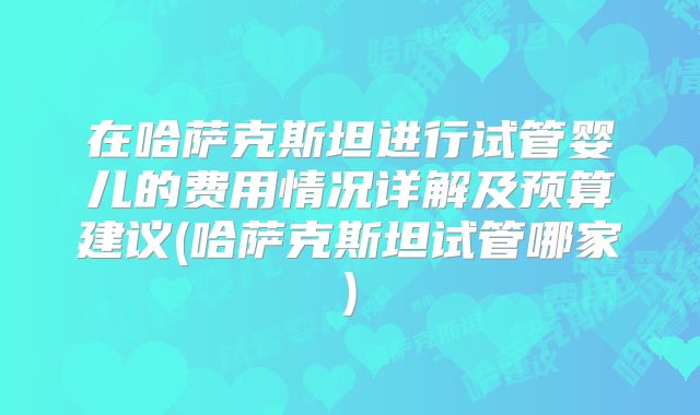 在哈萨克斯坦进行试管婴儿的费用情况详解及预算建议(哈萨克斯坦试管哪家)