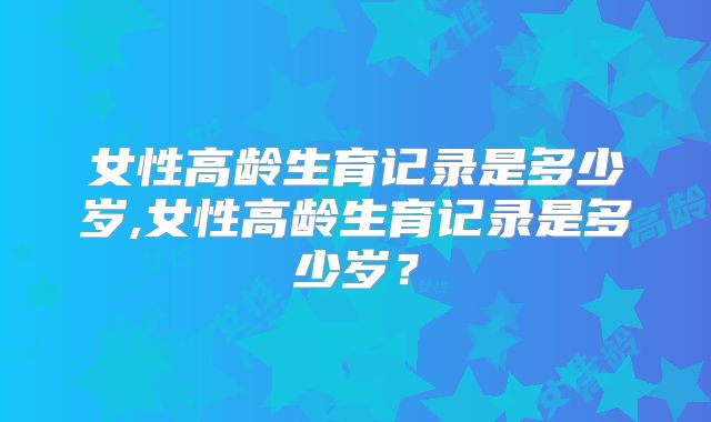 女性高龄生育记录是多少岁,女性高龄生育记录是多少岁？