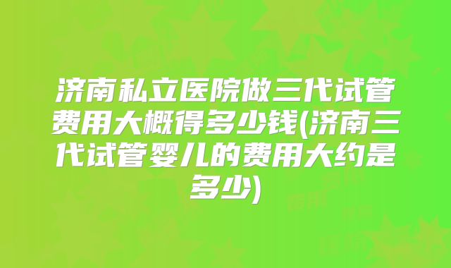 济南私立医院做三代试管费用大概得多少钱(济南三代试管婴儿的费用大约是多少)
