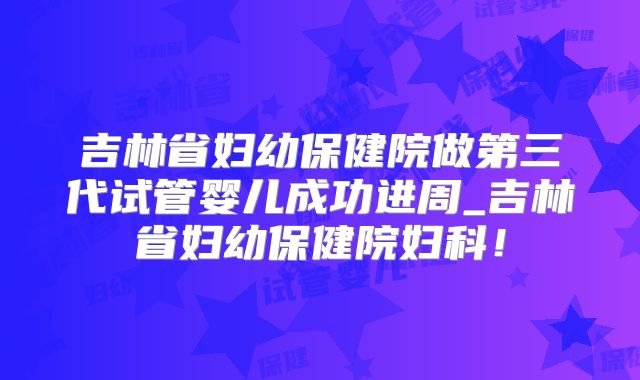 吉林省妇幼保健院做第三代试管婴儿成功进周_吉林省妇幼保健院妇科！