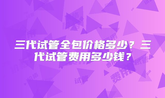 三代试管全包价格多少?三代试管费用多少钱?