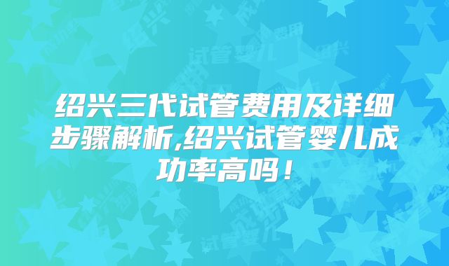 绍兴三代试管费用及详细步骤解析,绍兴试管婴儿成功率高吗！