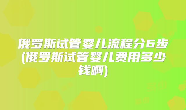 俄罗斯试管婴儿流程分6步(俄罗斯试管婴儿费用多少钱啊)