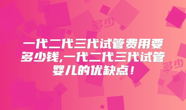 一代二代三代试管费用要多少钱,一代二代三代试管婴儿的优缺点！
