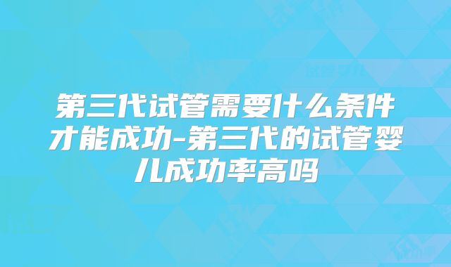 第三代试管需要什么条件才能成功-第三代的试管婴儿成功率高吗