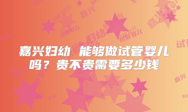 嘉兴妇幼 能够做试管婴儿吗?贵不贵需要多少钱