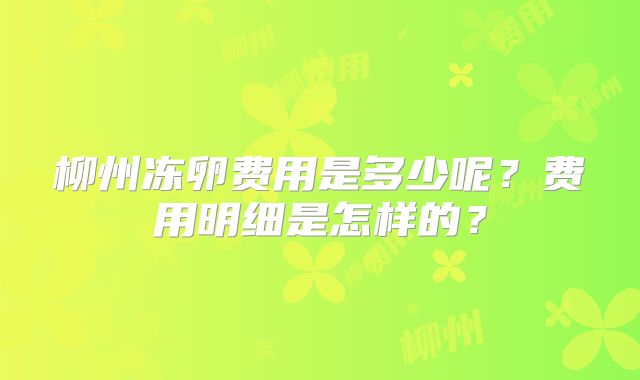 柳州冻卵费用是多少呢？费用明细是怎样的？