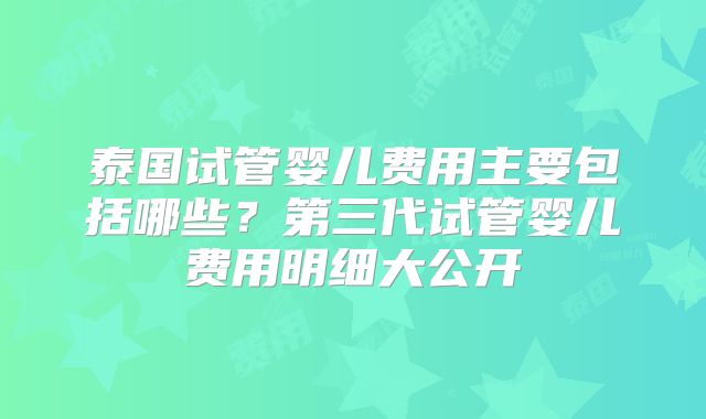 泰国试管婴儿费用主要包括哪些？第三代试管婴儿费用明细大公开