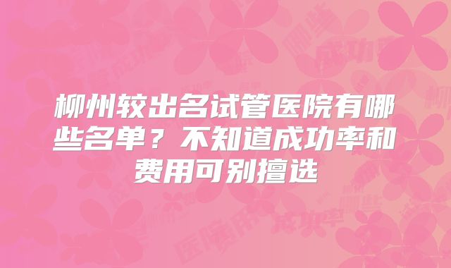 柳州较出名试管医院有哪些名单？不知道成功率和费用可别擅选
