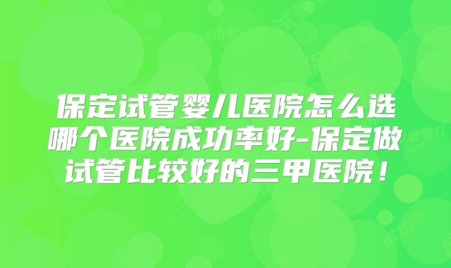 保定试管婴儿医院怎么选哪个医院成功率好-保定做试管比较好的三甲医院!