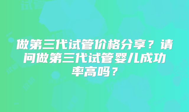做第三代试管价格分享？请问做第三代试管婴儿成功率高吗？