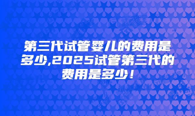 第三代试管婴儿的费用是多少,2025试管第三代的费用是多少！