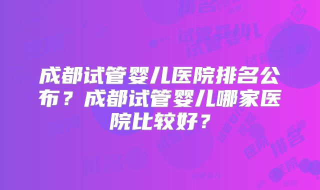 成都试管婴儿医院排名公布？成都试管婴儿哪家医院比较好？