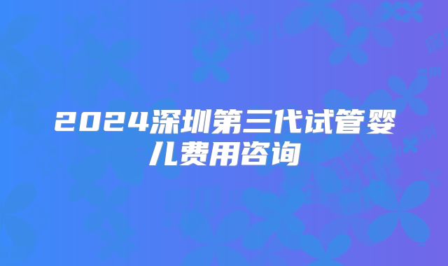 2024深圳第三代试管婴儿费用咨询