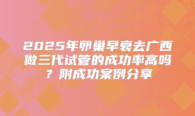 2025年卵巢早衰去广西做三代试管的成功率高吗？附成功案例分享