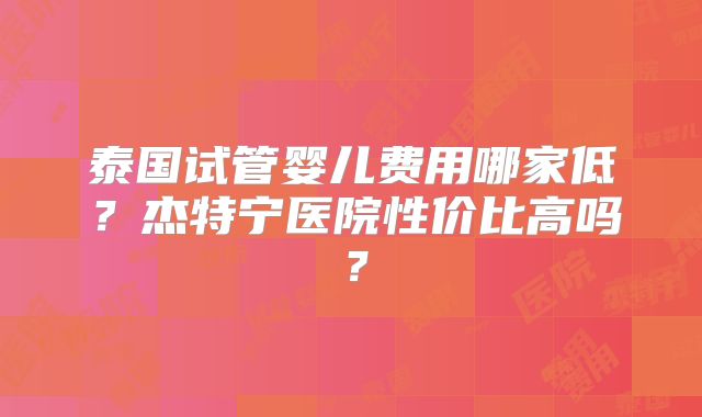 泰国试管婴儿费用哪家低？杰特宁医院性价比高吗？