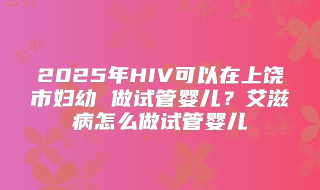 2025年HIV可以在上饶市妇幼 做试管婴儿?艾滋病怎么做试管婴儿