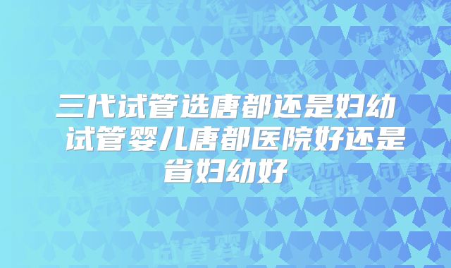三代试管选唐都还是妇幼 试管婴儿唐都医院好还是省妇幼好