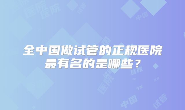 全中国做试管的正规医院最有名的是哪些？