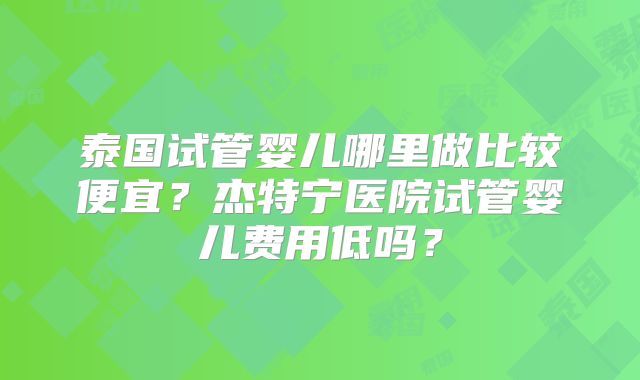 泰国试管婴儿哪里做比较便宜？杰特宁医院试管婴儿费用低吗？