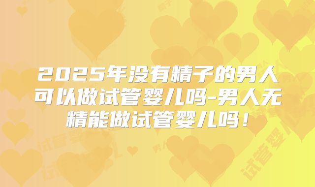 2025年没有精子的男人可以做试管婴儿吗-男人无精能做试管婴儿吗！