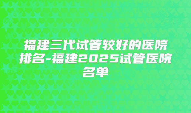 福建三代试管较好的医院排名-福建2025试管医院名单