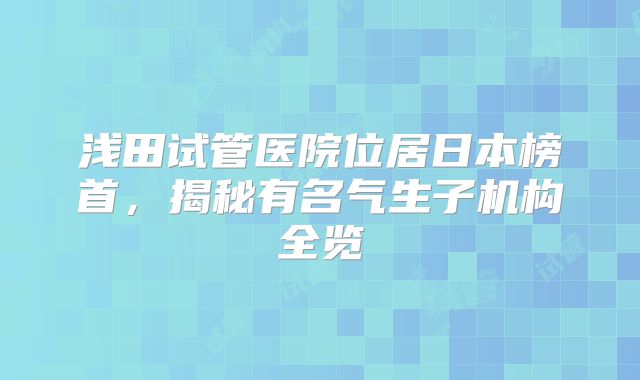 浅田试管医院位居日本榜首,揭秘有名气生子机构全览