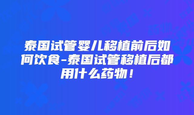 泰国试管婴儿移植前后如何饮食-泰国试管移植后都用什么药物！