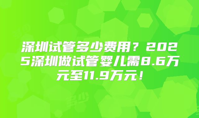 深圳试管多少费用？2025深圳做试管婴儿需8.6万元至11.9万元！