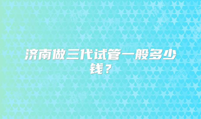 济南做三代试管一般多少钱？