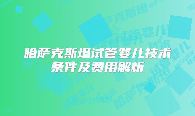 哈萨克斯坦试管婴儿技术条件及费用解析