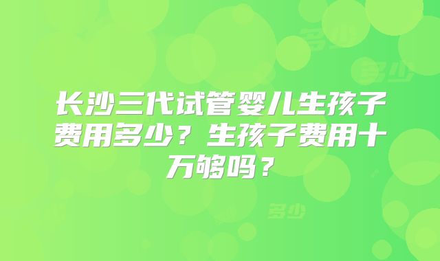 长沙三代试管婴儿生孩子费用多少？生孩子费用十万够吗？