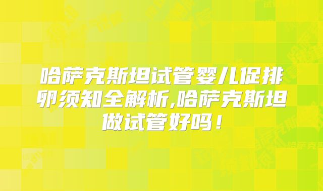 哈萨克斯坦试管婴儿促排卵须知全解析,哈萨克斯坦做试管好吗！